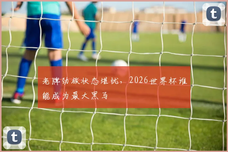 老牌劲旅状态堪忧，2026世界杯谁能成为最大黑马