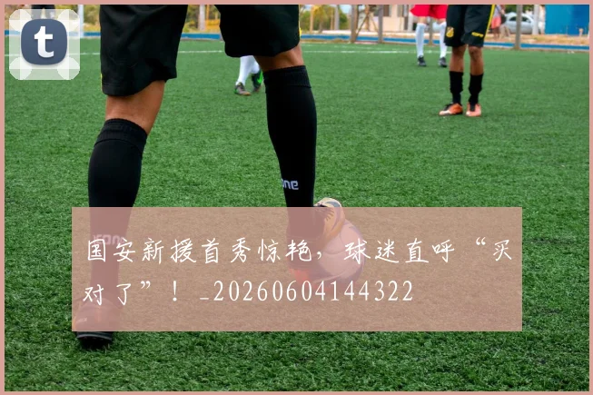 国安新援首秀惊艳，球迷直呼“买对了”！_20260604144322