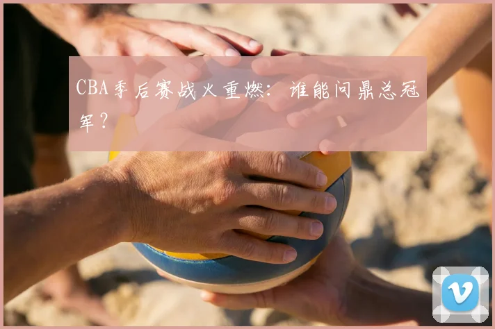 CBA季后赛战火重燃:谁能问鼎总冠军?