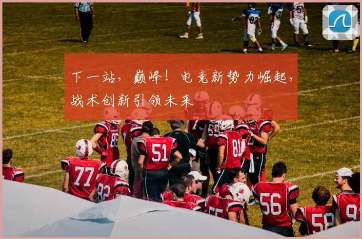 下一站，巅峰！电竞新势力崛起，战术创新引领未来