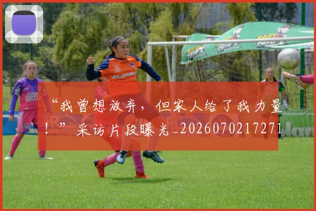 “我曾想放弃,但家人给了我力量!”采访片段曝光_20260702172712