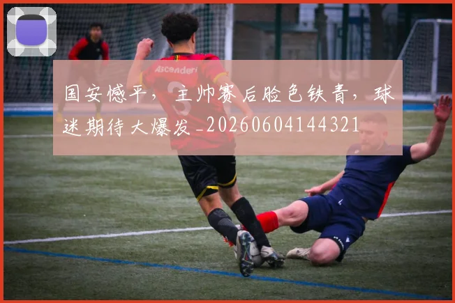 国安憾平，主帅赛后脸色铁青，球迷期待大爆发_20260604144321