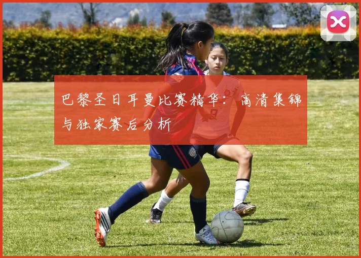 巴黎圣日耳曼比赛精华:高清集锦与独家赛后分析
