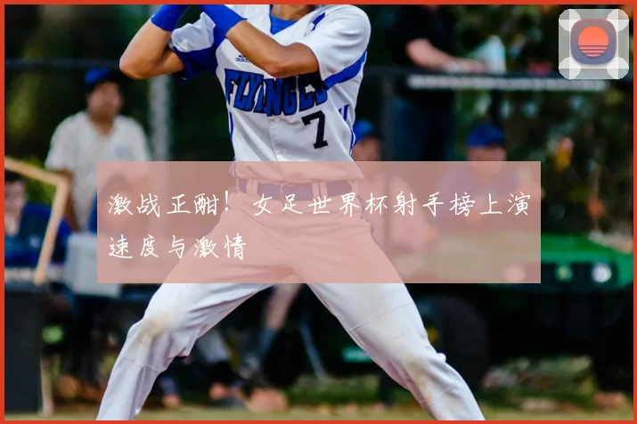 激战正酣！女足世界杯射手榜上演速度与激情