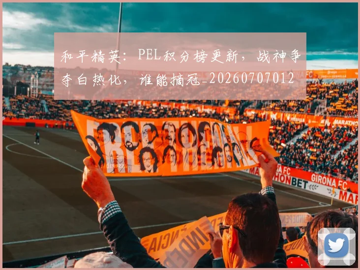 和平精英:PEL积分榜更新,战神争夺白热化,谁能摘冠_20260707012640