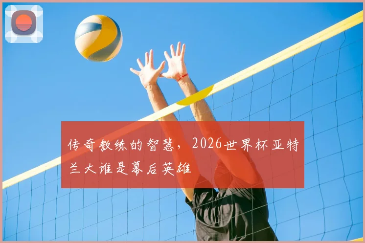 传奇教练的智慧，2026世界杯亚特兰大谁是幕后英雄
