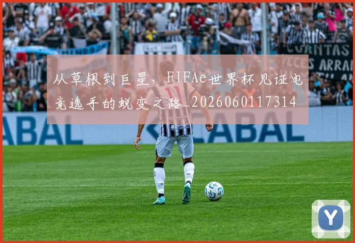 从草根到巨星，FIFAe世界杯见证电竞选手的蜕变之路_20260601173148