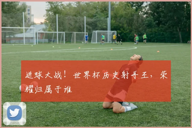 进球大战！世界杯历史射手王，荣耀归属于谁