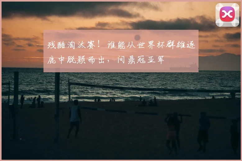 残酷淘汰赛!谁能从世界杯群雄逐鹿中脱颖而出,问鼎冠亚军