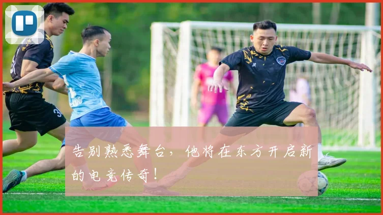 告别熟悉舞台，他将在东方开启新的电竞传奇！