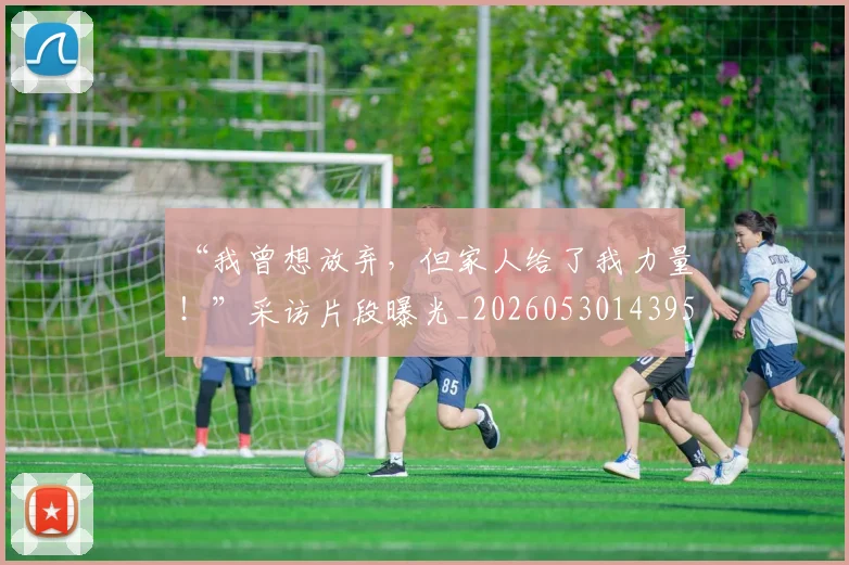 “我曾想放弃，但家人给了我力量！”采访片段曝光_20260530143959