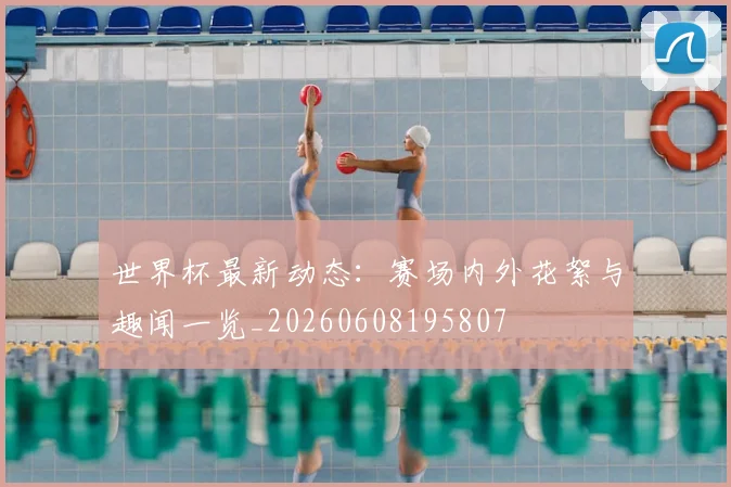 世界杯最新动态:赛场内外花絮与趣闻一览_20260608195807