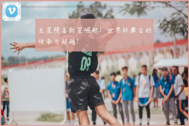 巨星陨落新星崛起！世界杯舞台的传承与超越！