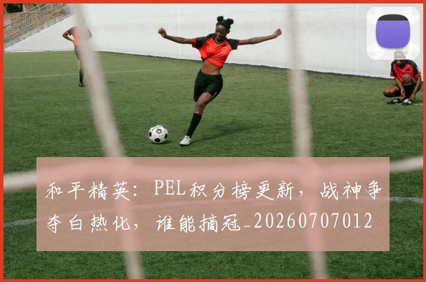 和平精英:PEL积分榜更新,战神争夺白热化,谁能摘冠_20260707012640