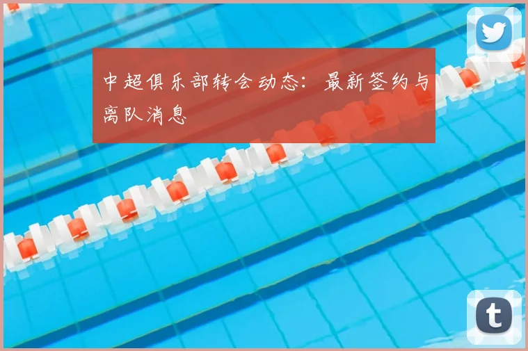 中超俱乐部转会动态：最新签约与离队消息