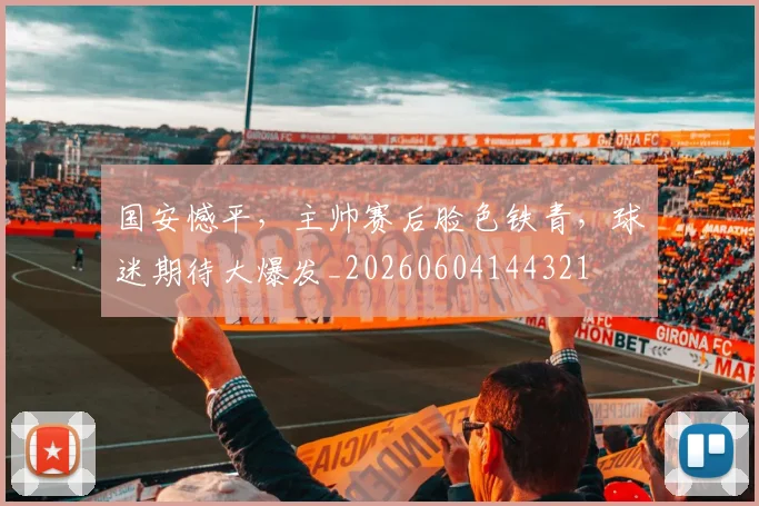 国安憾平,主帅赛后脸色铁青,球迷期待大爆发_20260604144321