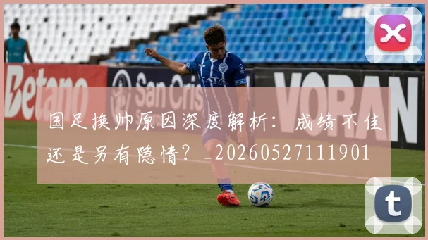 国足换帅原因深度解析:成绩不佳还是另有隐情?_20260527111901