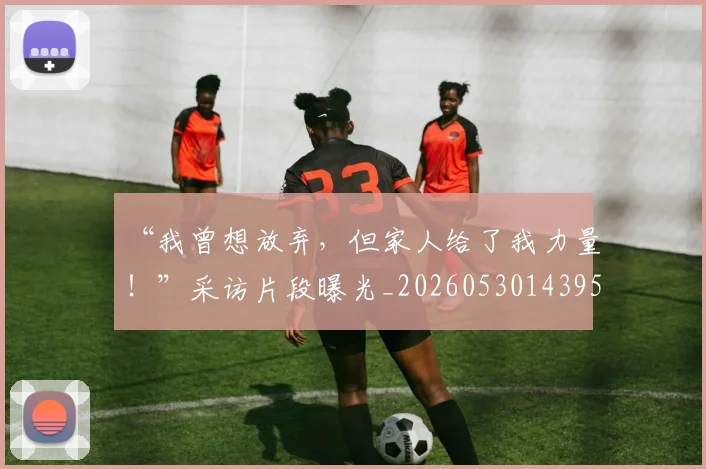 “我曾想放弃，但家人给了我力量！”采访片段曝光_20260530143959