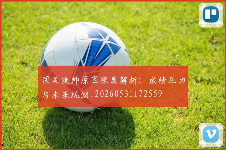 国足换帅原因深度解析:成绩压力与未来规划_20260531172559