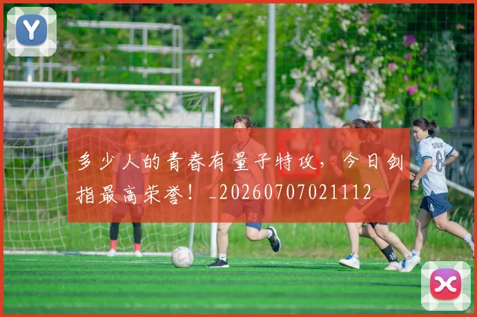 多少人的青春有量子特攻,今日剑指最高荣誉!_20260707021112