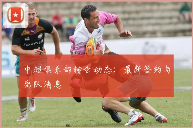 中超俱乐部转会动态：最新签约与离队消息