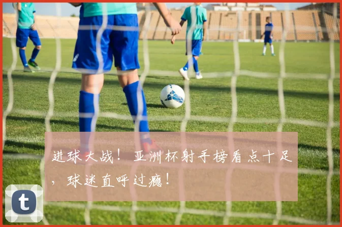 进球大战!亚洲杯射手榜看点十足,球迷直呼过瘾!